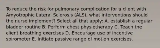 To reduce the risk for pulmonary complication for a client with Amyotrophic Lateral Sclerosis (ALS), what interventions should the nurse implement? Select all that apply: A. establish a regular bladder routine B. Perform chest physiotherapy C. Teach the client breathing exercises D. Encourage use of incentive spirometer E. Initiate passive range of motion exercises.