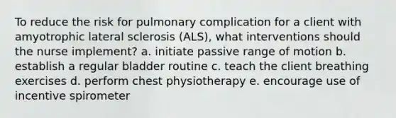 To reduce the risk for pulmonary complication for a client with amyotrophic lateral sclerosis (ALS), what interventions should the nurse implement? a. initiate passive range of motion b. establish a regular bladder routine c. teach the client breathing exercises d. perform chest physiotherapy e. encourage use of incentive spirometer