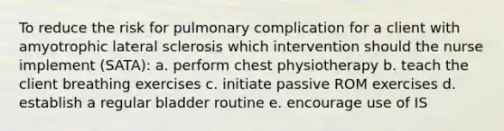 To reduce the risk for pulmonary complication for a client with amyotrophic lateral sclerosis which intervention should the nurse implement (SATA): a. perform chest physiotherapy b. teach the client breathing exercises c. initiate passive ROM exercises d. establish a regular bladder routine e. encourage use of IS