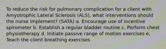 To reduce the risk for pulmonary complication for a client with Amyotrophic Lateral Sclerosis (ALS), what interventions should the nurse implement? (SATA) a. Encourage use of incentive spirometer b. Establish a regular bladder routine c. Perform chest physiotherapy d. Initiate passive range of motion exercises e. Teach the client breathing exercises