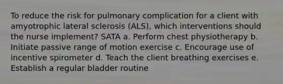 To reduce the risk for pulmonary complication for a client with amyotrophic lateral sclerosis (ALS), which interventions should the nurse implement? SATA a. Perform chest physiotherapy b. Initiate passive range of motion exercise c. Encourage use of incentive spirometer d. Teach the client breathing exercises e. Establish a regular bladder routine