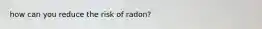 how can you reduce the risk of radon?