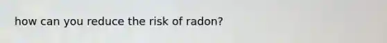 how can you reduce the risk of radon?