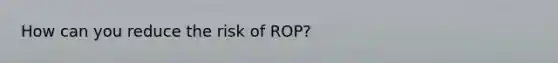 How can you reduce the risk of ROP?