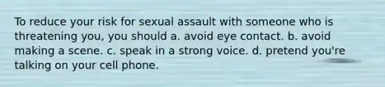 To reduce your risk for sexual assault with someone who is threatening you, you should a. avoid eye contact. b. avoid making a scene. c. speak in a strong voice. d. pretend you're talking on your cell phone.