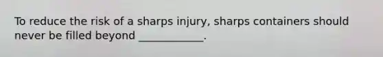 To reduce the risk of a sharps injury, sharps containers should never be filled beyond ____________.