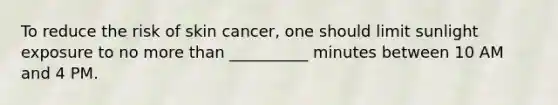 To reduce the risk of skin cancer, one should limit sunlight exposure to no <a href='https://www.questionai.com/knowledge/keWHlEPx42-more-than' class='anchor-knowledge'>more than</a> __________ minutes between 10 AM and 4 PM.