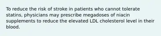 To reduce the risk of stroke in patients who cannot tolerate statins, physicians may prescribe megadoses of niacin supplements to reduce the elevated LDL cholesterol level in their blood.