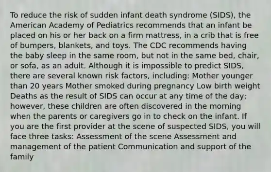 To reduce the risk of sudden infant death syndrome (SIDS), the American Academy of Pediatrics recommends that an infant be placed on his or her back on a firm mattress, in a crib that is free of bumpers, blankets, and toys. The CDC recommends having the baby sleep in the same room, but not in the same bed, chair, or sofa, as an adult. Although it is impossible to predict SIDS, there are several known risk factors, including: Mother younger than 20 years Mother smoked during pregnancy Low birth weight Deaths as the result of SIDS can occur at any time of the day; however, these children are often discovered in the morning when the parents or caregivers go in to check on the infant. If you are the first provider at the scene of suspected SIDS, you will face three tasks: Assessment of the scene Assessment and management of the patient Communication and support of the family