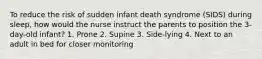 To reduce the risk of sudden infant death syndrome (SIDS) during sleep, how would the nurse instruct the parents to position the 3-day-old infant? 1. Prone 2. Supine 3. Side-lying 4. Next to an adult in bed for closer monitoring