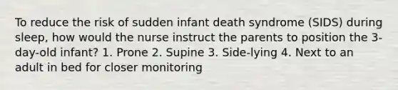 To reduce the risk of sudden infant death syndrome (SIDS) during sleep, how would the nurse instruct the parents to position the 3-day-old infant? 1. Prone 2. Supine 3. Side-lying 4. Next to an adult in bed for closer monitoring