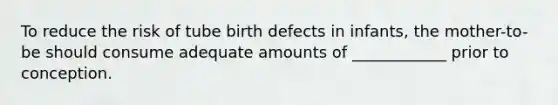 To reduce the risk of tube birth defects in infants, the mother-to-be should consume adequate amounts of ____________ prior to conception.