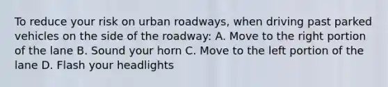 To reduce your risk on urban roadways, when driving past parked vehicles on the side of the roadway: A. Move to the right portion of the lane B. Sound your horn C. Move to the left portion of the lane D. Flash your headlights