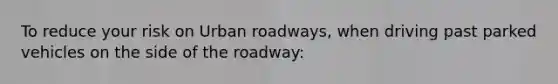 To reduce your risk on Urban roadways, when driving past parked vehicles on the side of the roadway: