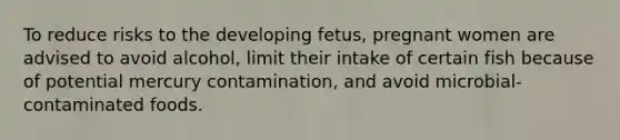 To reduce risks to the developing fetus, pregnant women are advised to avoid alcohol, limit their intake of certain fish because of potential mercury contamination, and avoid microbial-contaminated foods.