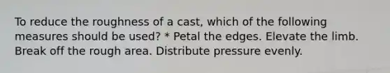 To reduce the roughness of a cast, which of the following measures should be used? * Petal the edges. Elevate the limb. Break off the rough area. Distribute pressure evenly.