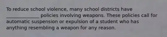 To reduce school violence, many school districts have ______________ policies involving weapons. These policies call for automatic suspension or expulsion of a student who has anything resembling a weapon for any reason.