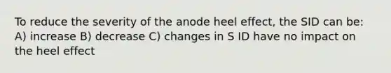 To reduce the severity of the anode heel effect, the SID can be: A) increase B) decrease C) changes in S ID have no impact on the heel effect