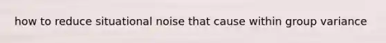 how to reduce situational noise that cause within group variance