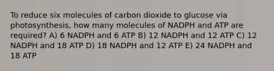 To reduce six molecules of carbon dioxide to glucose via photosynthesis, how many molecules of NADPH and ATP are required? A) 6 NADPH and 6 ATP B) 12 NADPH and 12 ATP C) 12 NADPH and 18 ATP D) 18 NADPH and 12 ATP E) 24 NADPH and 18 ATP