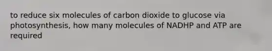 to reduce six molecules of carbon dioxide to glucose via photosynthesis, how many molecules of NADHP and ATP are required