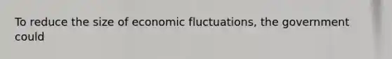 To reduce the size of economic fluctuations, the government could