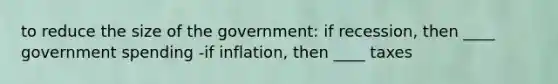 to reduce the size of the government: if recession, then ____ government spending -if inflation, then ____ taxes