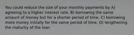 You could reduce the size of your monthly payments by A) agreeing to a higher interest rate. B) borrowing the same amount of money but for a shorter period of time. C) borrowing more money initially for the same period of time. D) lengthening the maturity of the loan