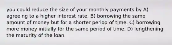 you could reduce the size of your monthly payments by A) agreeing to a higher interest rate. B) borrowing the same amount of money but for a shorter period of time. C) borrowing more money initially for the same period of time. D) lengthening the maturity of the loan.