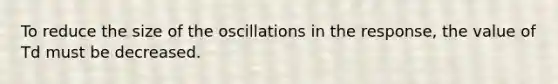 To reduce the size of the oscillations in the response, the value of Td must be decreased.