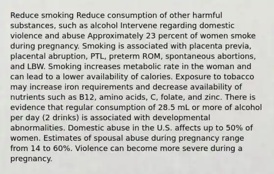 Reduce smoking Reduce consumption of other harmful substances, such as alcohol Intervene regarding domestic violence and abuse Approximately 23 percent of women smoke during pregnancy. Smoking is associated with placenta previa, placental abruption, PTL, preterm ROM, spontaneous abortions, and LBW. Smoking increases metabolic rate in the woman and can lead to a lower availability of calories. Exposure to tobacco may increase iron requirements and decrease availability of nutrients such as B12, amino acids, C, folate, and zinc. There is evidence that regular consumption of 28.5 mL or more of alcohol per day (2 drinks) is associated with developmental abnormalities. Domestic abuse in the U.S. affects up to 50% of women. Estimates of spousal abuse during pregnancy range from 14 to 60%. Violence can become more severe during a pregnancy.