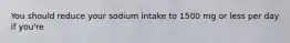 You should reduce your sodium intake to 1500 mg or less per day if you're
