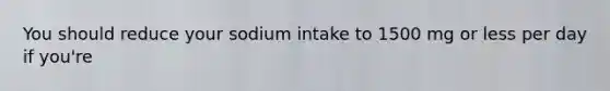 You should reduce your sodium intake to 1500 mg or less per day if you're