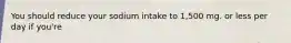You should reduce your sodium intake to 1,500 mg. or less per day if you're