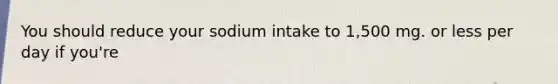 You should reduce your sodium intake to 1,500 mg. or less per day if you're