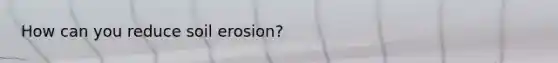 How can you reduce soil erosion?