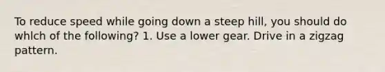 To reduce speed while going down a steep hill, you should do whlch of the following? 1. Use a lower gear. Drive in a zigzag pattern.