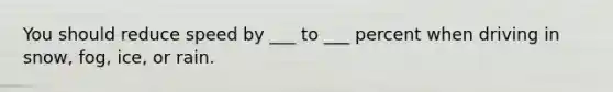 You should reduce speed by ___ to ___ percent when driving in snow, fog, ice, or rain.