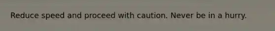 Reduce speed and proceed with caution. Never be in a hurry.