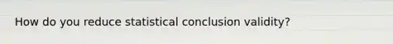 How do you reduce statistical conclusion validity?