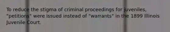 To reduce the stigma of criminal proceedings for juveniles, "petitions" were issued instead of "warrants" in the 1899 Illinois Juvenile Court.