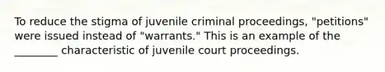 To reduce the stigma of juvenile criminal proceedings, "petitions" were issued instead of "warrants." This is an example of the ________ characteristic of juvenile court proceedings.