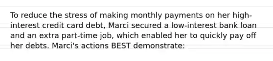 To reduce the stress of making monthly payments on her high-interest credit card debt, Marci secured a low-interest bank loan and an extra part-time job, which enabled her to quickly pay off her debts. Marci's actions BEST demonstrate: