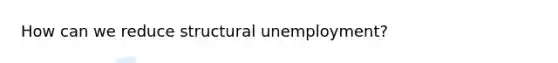 How can we reduce structural unemployment?