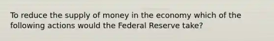 To reduce the <a href='https://www.questionai.com/knowledge/kUIOOoB75i-supply-of-money' class='anchor-knowledge'>supply of money</a> in the economy which of the following actions would the Federal Reserve take?