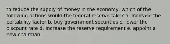 to reduce the <a href='https://www.questionai.com/knowledge/kUIOOoB75i-supply-of-money' class='anchor-knowledge'>supply of money</a> in the economy, which of the following actions would the federal reserve take? a. increase the portability factor b. buy government securities c. lower the discount rate d. increase the reserve requirement e. appoint a new chairman