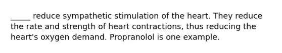 _____ reduce sympathetic stimulation of <a href='https://www.questionai.com/knowledge/kya8ocqc6o-the-heart' class='anchor-knowledge'>the heart</a>. They reduce the rate and strength of heart contractions, thus reducing the heart's oxygen demand. Propranolol is one example.