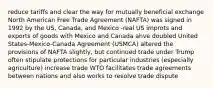 reduce tariffs and clear the way for mutually beneficial exchange North American Free Trade Agreement (NAFTA) was signed in 1992 by the US, Canada, and Mexico -real US improts and exports of goods with Mexico and Canada ahve doubled United States-Mexico-Canada Agreement (USMCA) altered the provisions of NAFTA slightly, but continued trade under Trump often stipulate protections for particular industries (especially agriculture) increase trade WTO facilitates trade agreements between nations and also works to resolve trade dispute