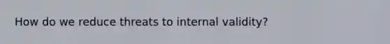 How do we reduce threats to internal validity?