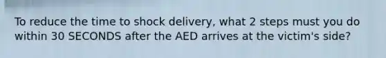 To reduce the time to shock delivery, what 2 steps must you do within 30 SECONDS after the AED arrives at the victim's side?